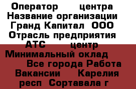 Оператор Call-центра › Название организации ­ Гранд Капитал, ООО › Отрасль предприятия ­ АТС, call-центр › Минимальный оклад ­ 30 000 - Все города Работа » Вакансии   . Карелия респ.,Сортавала г.